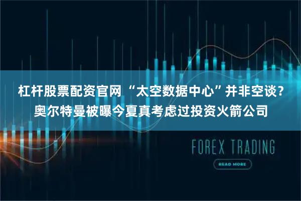 杠杆股票配资官网 “太空数据中心”并非空谈？奥尔特曼被曝今夏真考虑过投资火箭公司