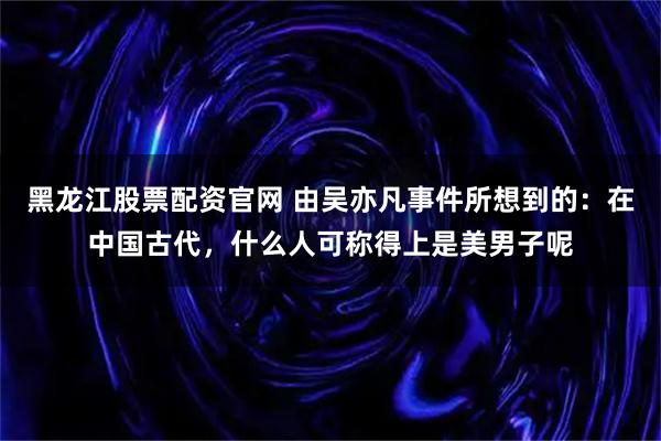 黑龙江股票配资官网 由吴亦凡事件所想到的：在中国古代，什么人可称得上是美男子呢