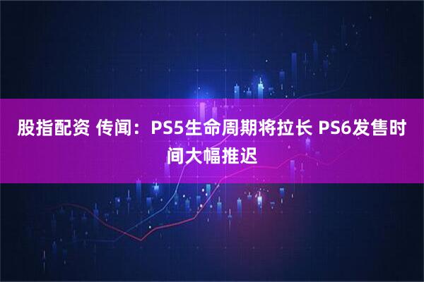股指配资 传闻：PS5生命周期将拉长 PS6发售时间大幅推迟