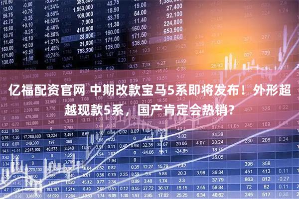 亿福配资官网 中期改款宝马5系即将发布！外形超越现款5系，国产肯定会热销？