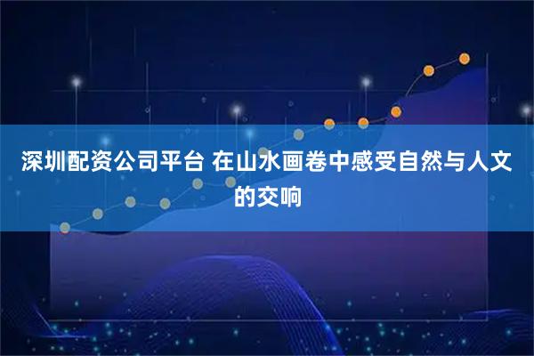 深圳配资公司平台 在山水画卷中感受自然与人文的交响