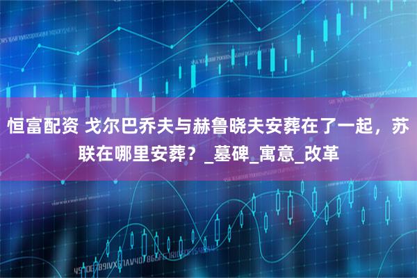 恒富配资 戈尔巴乔夫与赫鲁晓夫安葬在了一起，苏联在哪里安葬？_墓碑_寓意_改革