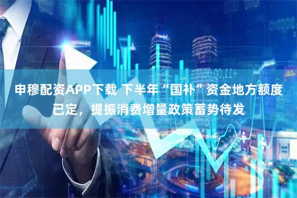 申穆配资APP下载 下半年“国补”资金地方额度已定，提振消费增量政策蓄势待发
