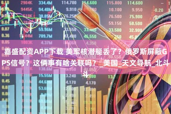 嘉盛配资APP下载 美军核潜艇丢了？俄罗斯屏蔽GPS信号？这俩事有啥关联吗？_美国_天文导航_北斗