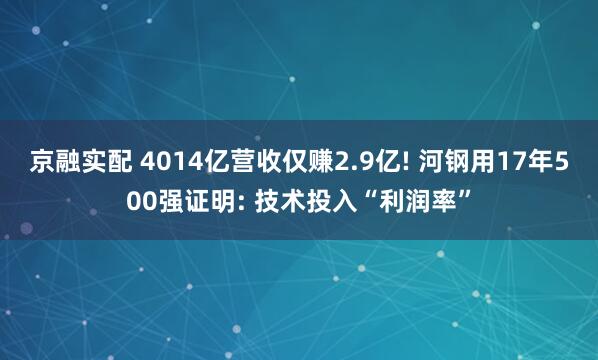 京融实配 4014亿营收仅赚2.9亿! 河钢用17年500强证明: 技术投入“利润率”