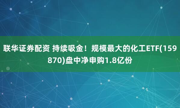 联华证券配资 持续吸金！规模最大的化工ETF(159870)盘中净申购1.8亿份