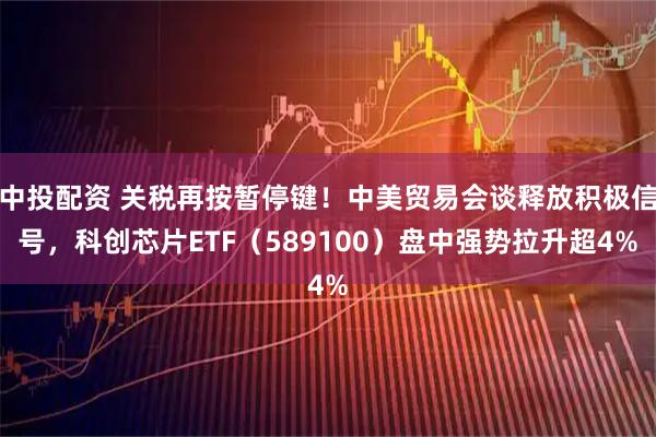 中投配资 关税再按暂停键！中美贸易会谈释放积极信号，科创芯片ETF（589100）盘中强势拉升超4%