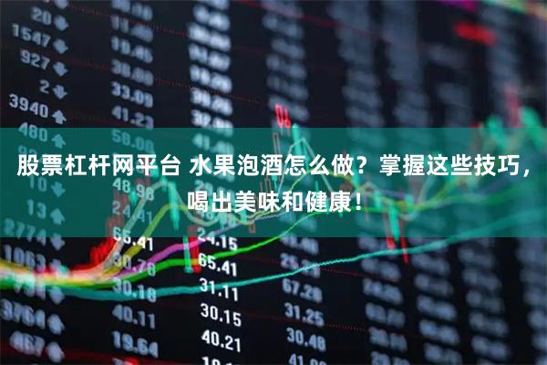 股票杠杆网平台 水果泡酒怎么做？掌握这些技巧，喝出美味和健康！
