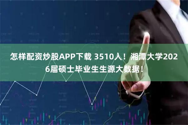 怎样配资炒股APP下载 3510人！湘潭大学2026届硕士毕业生生源大数据！