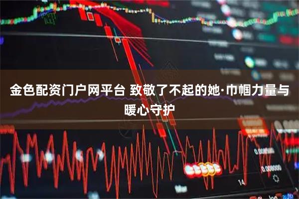 金色配资门户网平台 致敬了不起的她·巾帼力量与暖心守护
