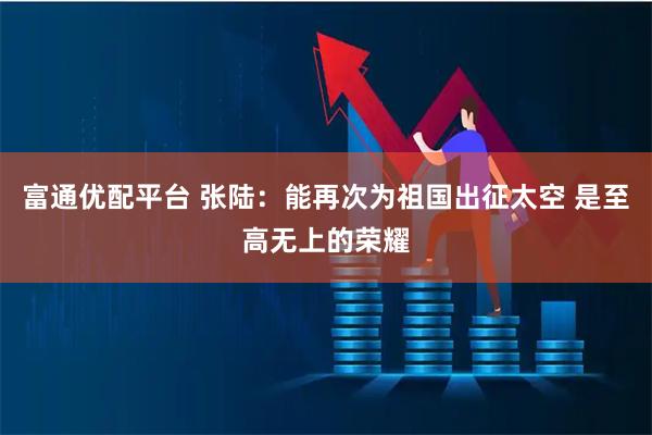 富通优配平台 张陆：能再次为祖国出征太空 是至高无上的荣耀