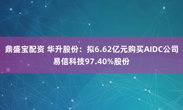 鼎盛宝配资 华升股份：拟6.62亿元购买AIDC公司易信科技97.40%股份