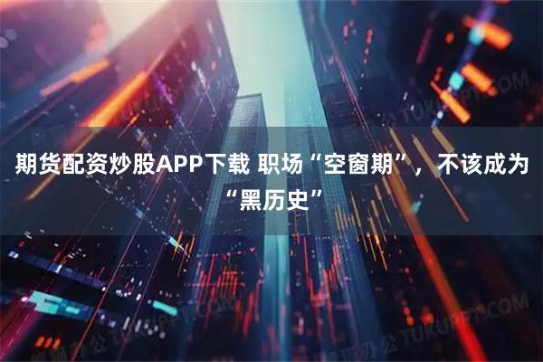 期货配资炒股APP下载 职场“空窗期”，不该成为“黑历史”
