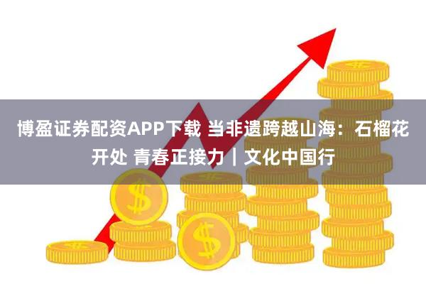 博盈证券配资APP下载 当非遗跨越山海：石榴花开处 青春正接力｜文化中国行